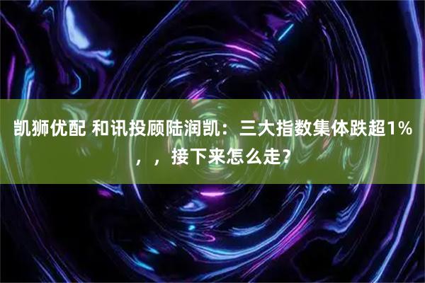 凯狮优配 和讯投顾陆润凯：三大指数集体跌超1%，，接下来怎么走？