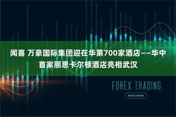 闻喜 万豪国际集团迎在华第700家酒店——华中首家丽思卡尔顿酒店亮相武汉