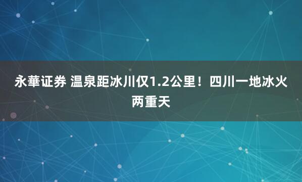 永華证券 温泉距冰川仅1.2公里！四川一地冰火两重天