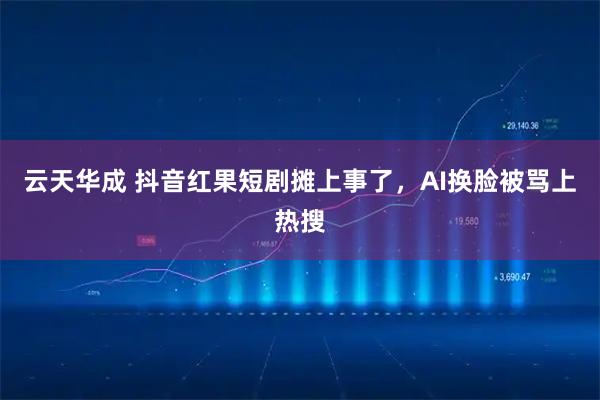 云天华成 抖音红果短剧摊上事了，AI换脸被骂上热搜