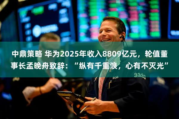 中鼎策略 华为2025年收入8809亿元，轮值董事长孟晚舟致辞：“纵有千重浪，心有不灭光”