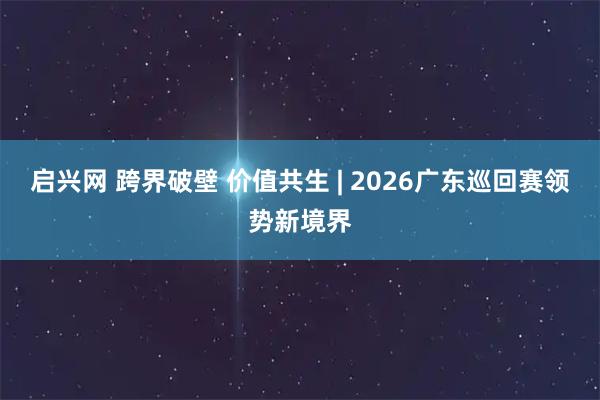 启兴网 跨界破壁 价值共生 | 2026广东巡回赛领势新境界