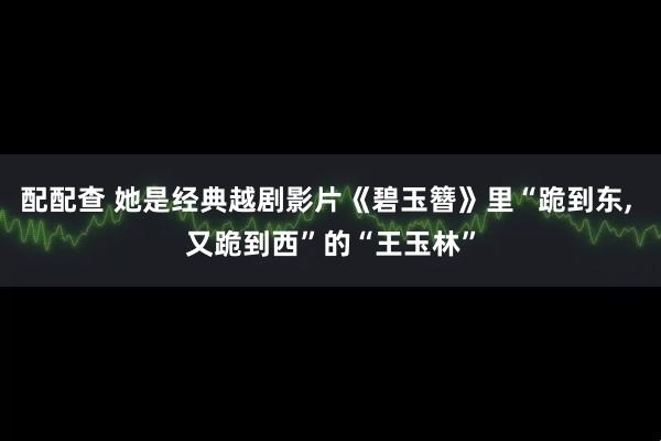 配配查 她是经典越剧影片《碧玉簪》里“跪到东, 又跪到西”的“王玉林”