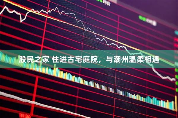 股民之家 住进古宅庭院，与潮州温柔相遇