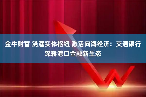 金牛财富 浇灌实体枢纽 激活向海经济：交通银行深耕港口金融新生态