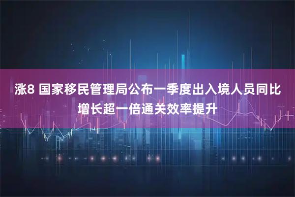 涨8 国家移民管理局公布一季度出入境人员同比增长超一倍通关效率提升